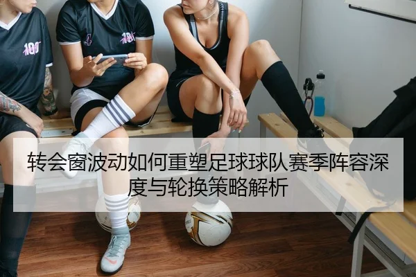 转会窗波动如何重塑足球球队赛季阵容深度与轮换策略解析
